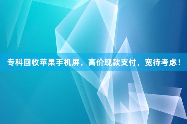 专科回收苹果手机屏，高价现款支付，宽待考虑！